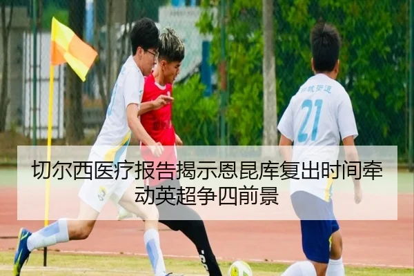 切尔西医疗报告揭示恩昆库复出时间牵动英超争四前景