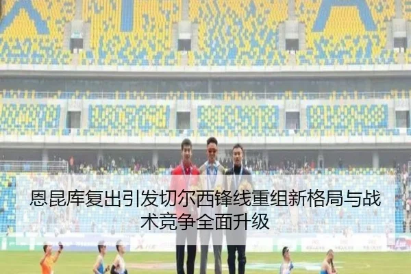 恩昆库复出引发切尔西锋线重组新格局与战术竞争全面升级